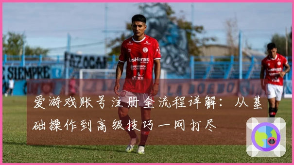爱游戏账号注册全流程详解：从基础操作到高级技巧一网打尽