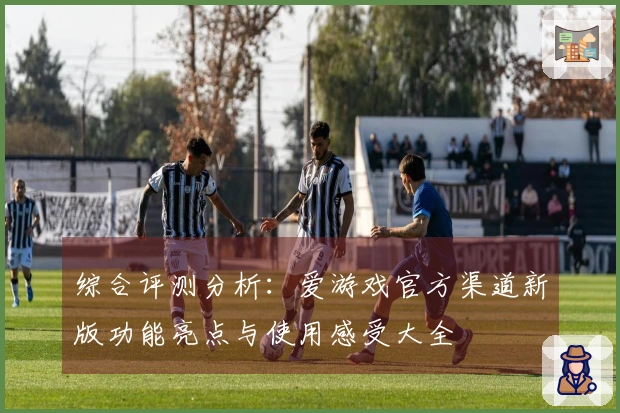综合评测分析：爱游戏官方渠道新版功能亮点与使用感受大全